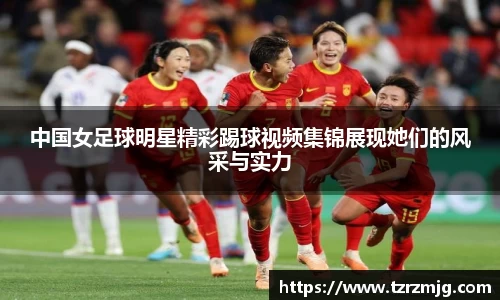 中国女足球明星精彩踢球视频集锦展现她们的风采与实力
